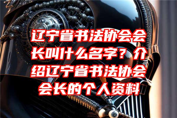 辽宁省书法协会会长叫什么名字？介绍辽宁省书法协会会长的个人资料