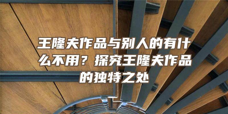 王隆夫作品与别人的有什么不用？探究王隆夫作品的独特之处