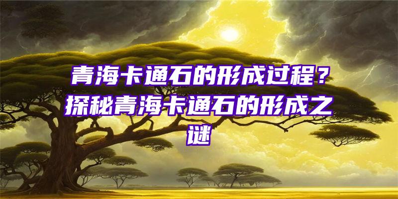 青海卡通石的形成过程？探秘青海卡通石的形成之谜