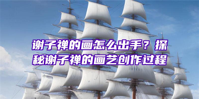 谢子禅的画怎么出手？探秘谢子禅的画艺创作过程