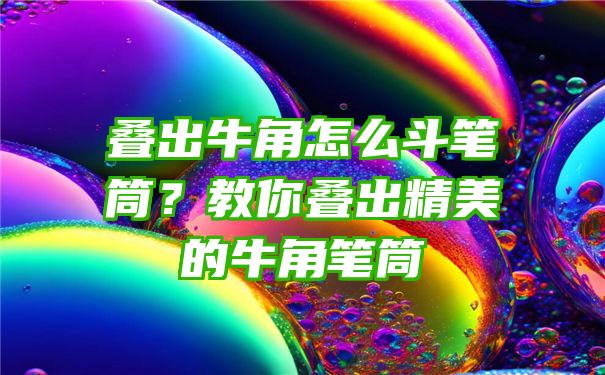 叠出牛角怎么斗笔筒？教你叠出精美的牛角笔筒