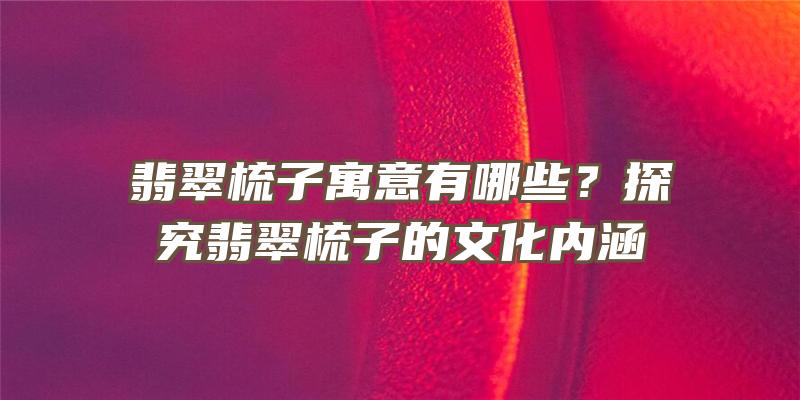 翡翠梳子寓意有哪些？探究翡翠梳子的文化内涵