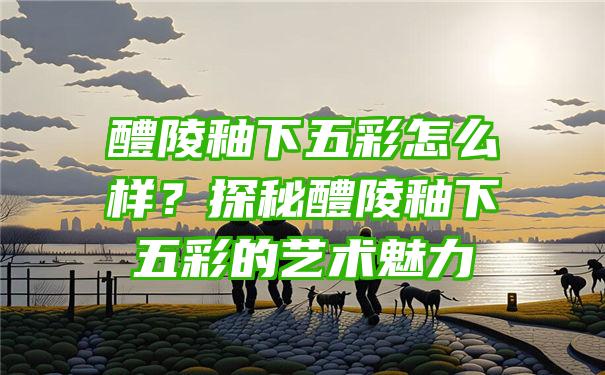 醴陵釉下五彩怎么样？探秘醴陵釉下五彩的艺术魅力