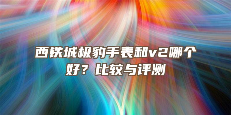 西铁城极豹手表和v2哪个好？比较与评测