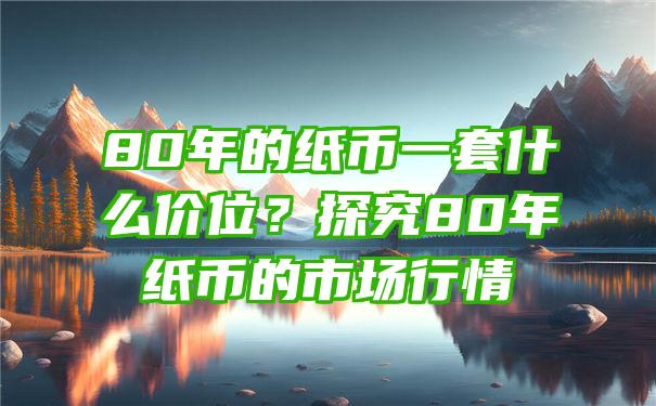 80年的纸币一套什么价位？探究80年纸币的市场行情