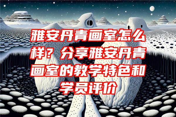 雅安丹青画室怎么样？分享雅安丹青画室的教学特色和学员评价