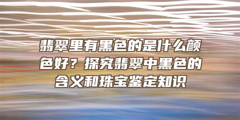 翡翠里有黑色的是什么颜色好？探究翡翠中黑色的含义和珠宝鉴定知识