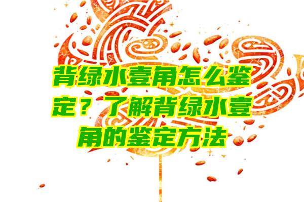 背绿水壹角怎么鉴定？了解背绿水壹角的鉴定方法