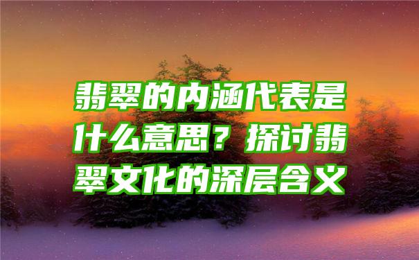 翡翠的内涵代表是什么意思？探讨翡翠文化的深层含义