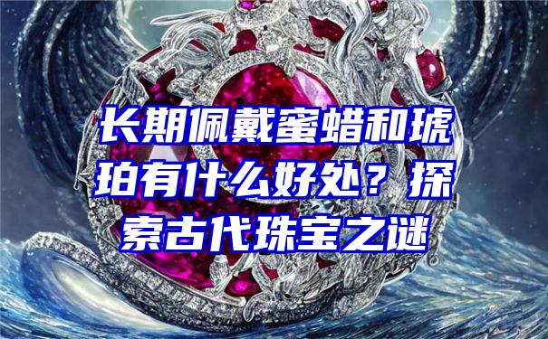 长期佩戴蜜蜡和琥珀有什么好处？探索古代珠宝之谜