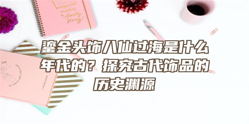 鎏金头饰八仙过海是什么年代的？探究古代饰品的历史渊源