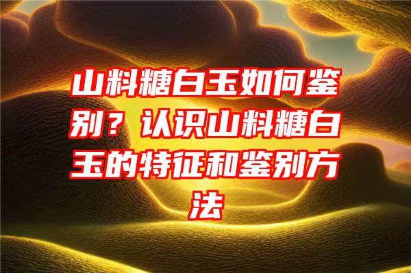 山料糖白玉如何鉴别？认识山料糖白玉的特征和鉴别方法