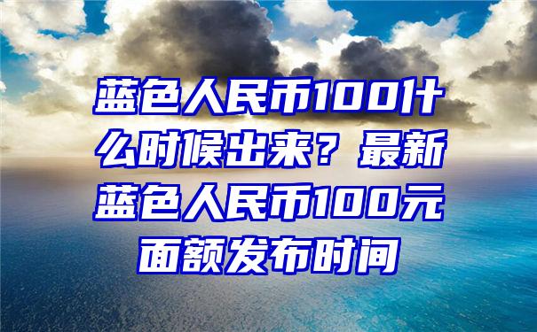 蓝色人民币100什么时候出来？最新蓝色人民币100元面额发布时间