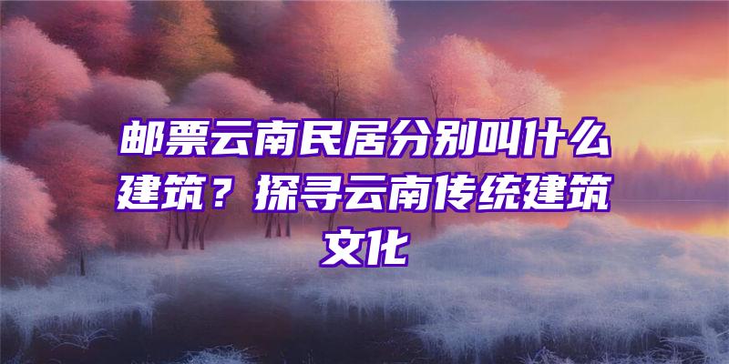 邮票云南民居分别叫什么建筑？探寻云南传统建筑文化