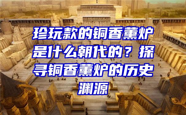 珍玩款的铜香薰炉是什么朝代的？探寻铜香薰炉的历史渊源