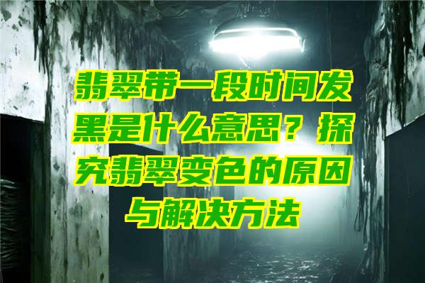 翡翠带一段时间发黑是什么意思？探究翡翠变色的原因与解决方法