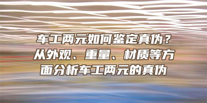 车工两元如何鉴定真伪？从外观、重量、材质等方面分析车工两元的真伪