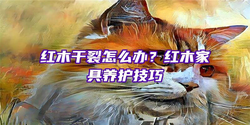 红木干裂怎么办？红木家具养护技巧