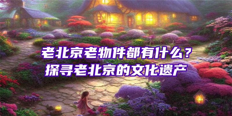 老北京老物件都有什么？探寻老北京的文化遗产