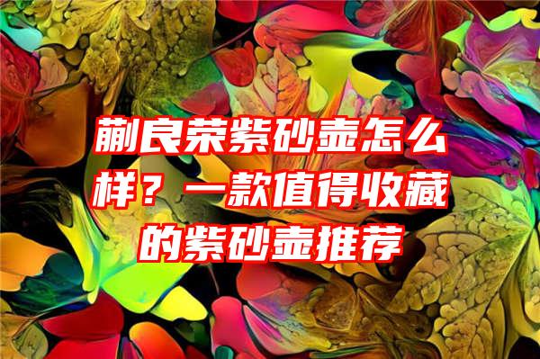 蒯良荣紫砂壶怎么样？一款值得收藏的紫砂壶推荐