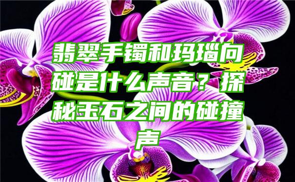 翡翠手镯和玛瑙向碰是什么声音？探秘玉石之间的碰撞声