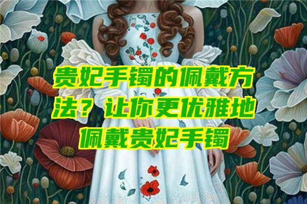 贵妃手镯的佩戴方法？让你更优雅地佩戴贵妃手镯