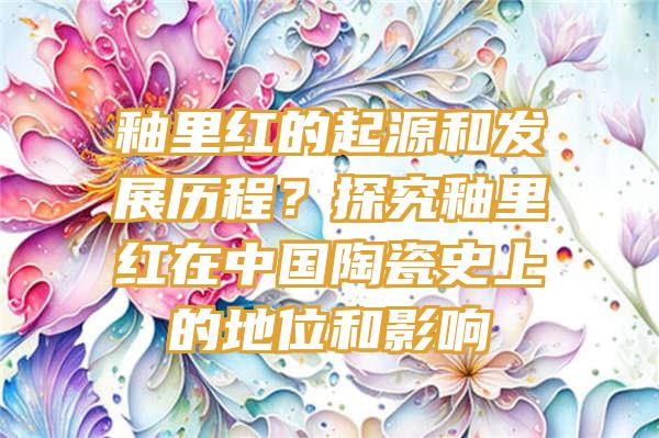 釉里红的起源和发展历程？探究釉里红在中国陶瓷史上的地位和影响