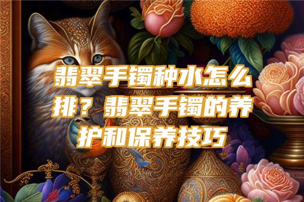 翡翠手镯种水怎么排？翡翠手镯的养护和保养技巧