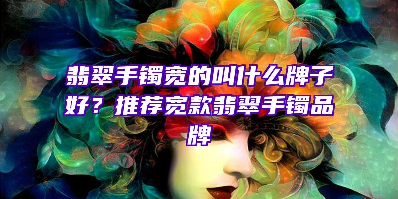 翡翠手镯宽的叫什么牌子好？推荐宽款翡翠手镯品牌