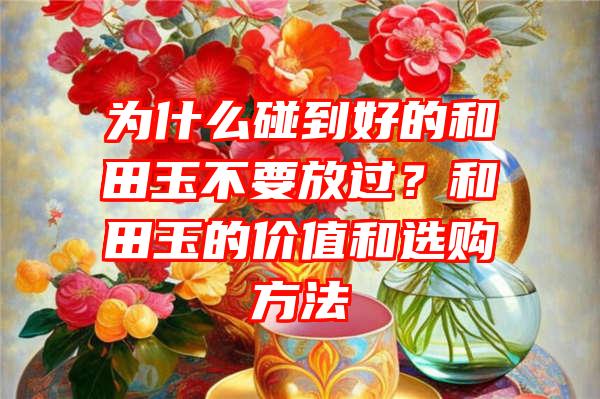 为什么碰到好的和田玉不要放过？和田玉的价值和选购方法