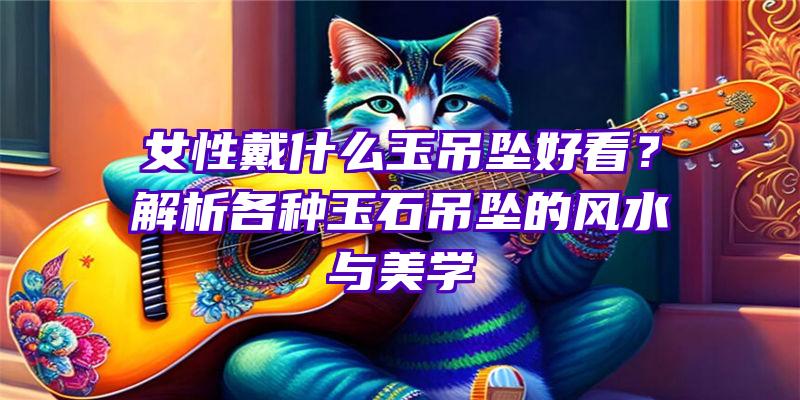 女性戴什么玉吊坠好看？解析各种玉石吊坠的风水与美学