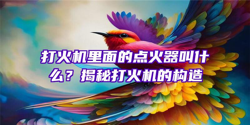 打火机里面的点火器叫什么？揭秘打火机的构造