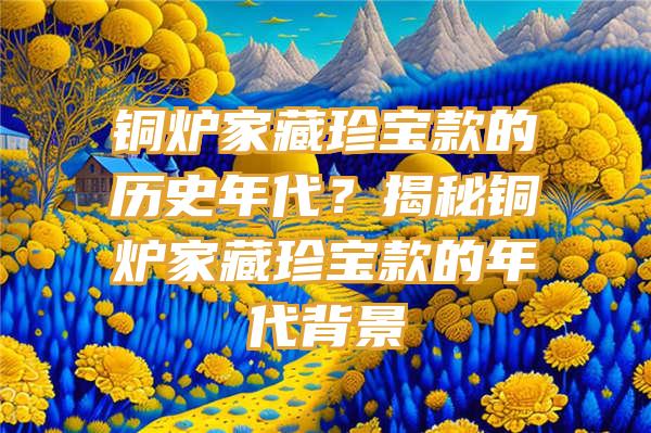 铜炉家藏珍宝款的历史年代？揭秘铜炉家藏珍宝款的年代背景