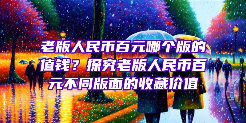 老版人民币百元哪个版的值钱？探究老版人民币百元不同版面的收藏价值