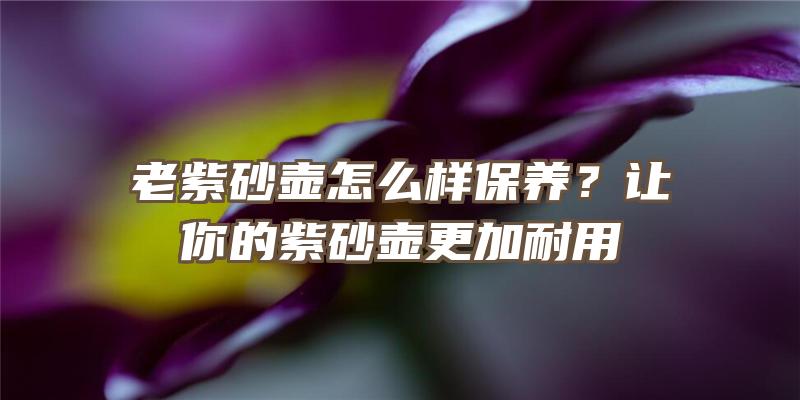 老紫砂壶怎么样保养？让你的紫砂壶更加耐用