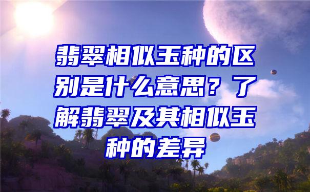 翡翠相似玉种的区别是什么意思？了解翡翠及其相似玉种的差异