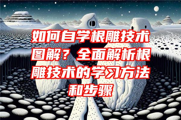 如何自学根雕技术图解？全面解析根雕技术的学习方法和步骤