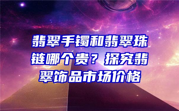 翡翠手镯和翡翠珠链哪个贵？探究翡翠饰品市场价格