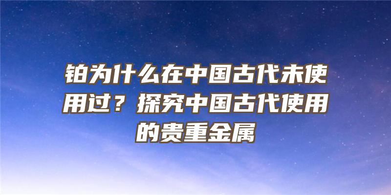 铂为什么在中国古代未使用过？探究中国古代使用的贵重金属