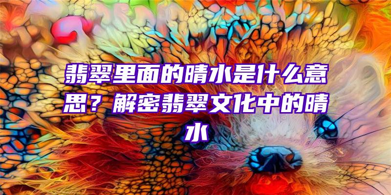 翡翠里面的晴水是什么意思？解密翡翠文化中的晴水