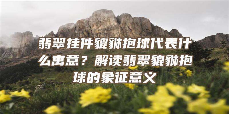 翡翠挂件貔貅抱球代表什么寓意？解读翡翠貔貅抱球的象征意义