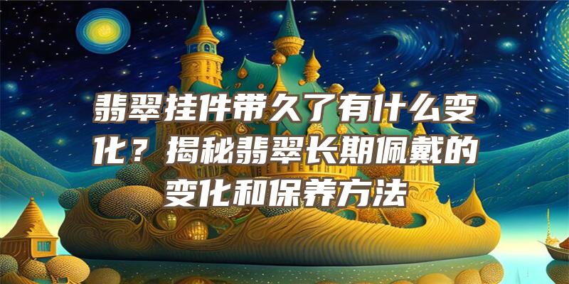 翡翠挂件带久了有什么变化？揭秘翡翠长期佩戴的变化和保养方法