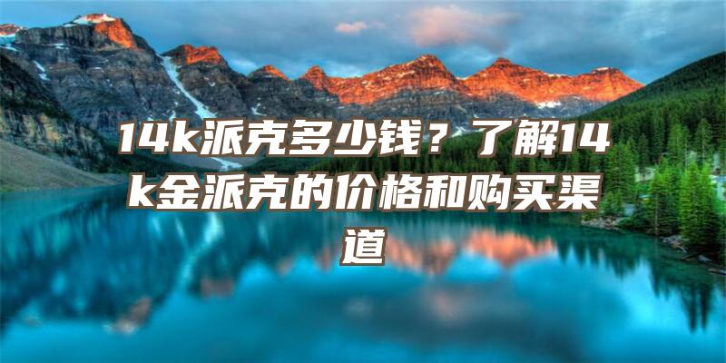 14k派克多少钱？了解14k金派克的价格和购买渠道