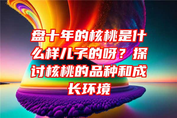 盘十年的核桃是什么样儿子的呀？探讨核桃的品种和成长环境