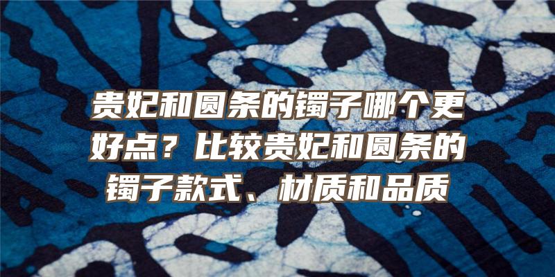 贵妃和圆条的镯子哪个更好点？比较贵妃和圆条的镯子款式、材质和品质