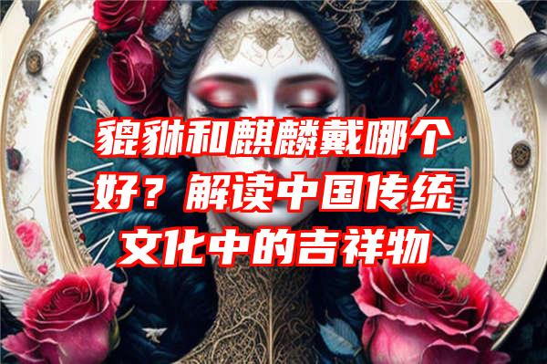 貔貅和麒麟戴哪个好？解读中国传统文化中的吉祥物