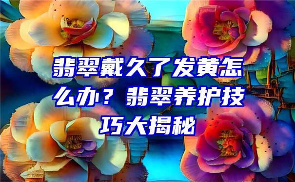 翡翠戴久了发黄怎么办？翡翠养护技巧大揭秘