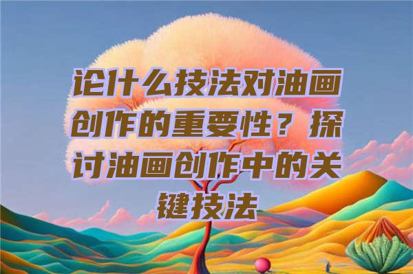 论什么技法对油画创作的重要性？探讨油画创作中的关键技法