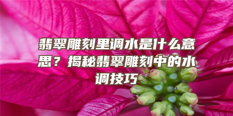 翡翠雕刻里调水是什么意思？揭秘翡翠雕刻中的水调技巧