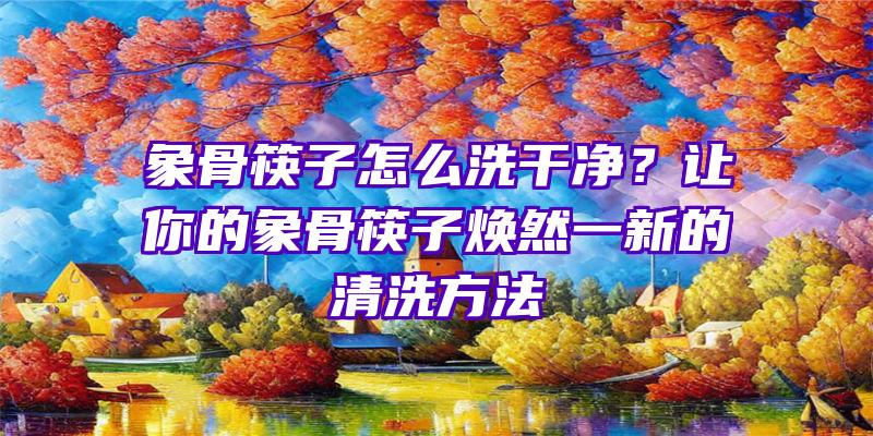 象骨筷子怎么洗干净？让你的象骨筷子焕然一新的清洗方法